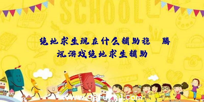 「绝地求生现在什么辅助稳」|腾讯游戏绝地求生辅助